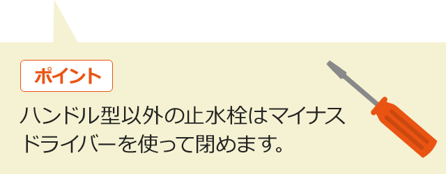 ポイント　ハンドル型以外の止水栓はマイナスドライバーを使って閉めます。