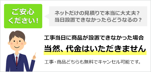 工事当日に商品設置ができなかった場合当然、代金はいただきません。工事・商品どちらも無料でキャンセル可能です。